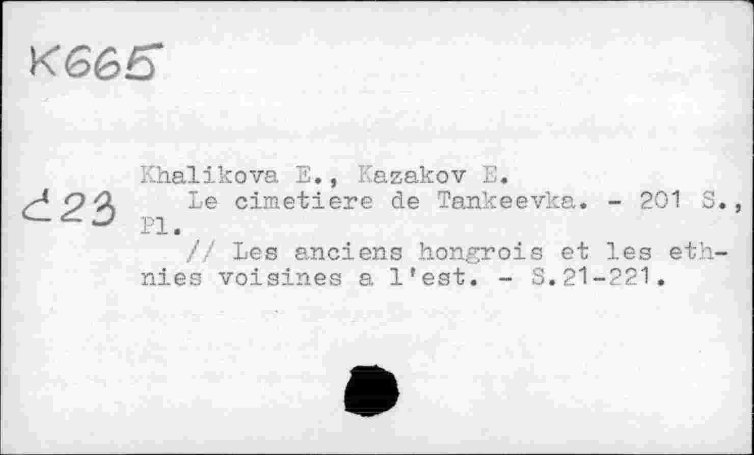 ﻿Кббб-
đ23
Khalikova E., Kazakov E.
Le cimetiere de Tankeevka. - 201 S«, Pl.
// Les anciens hongrois et les ethnies voisines a l’est. - S.21-221.